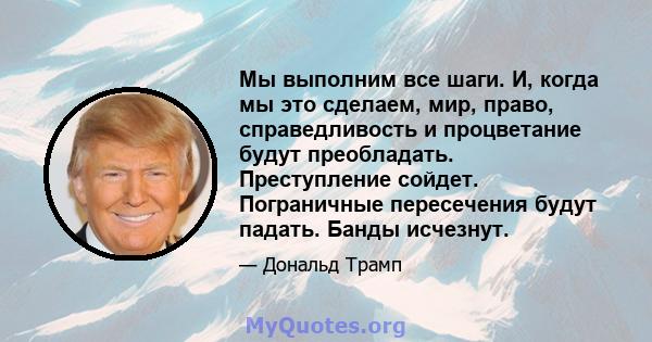 Мы выполним все шаги. И, когда мы это сделаем, мир, право, справедливость и процветание будут преобладать. Преступление сойдет. Пограничные пересечения будут падать. Банды исчезнут.