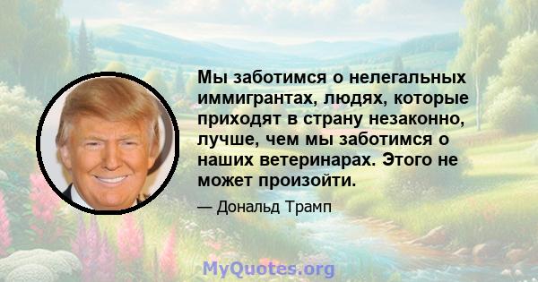 Мы заботимся о нелегальных иммигрантах, людях, которые приходят в страну незаконно, лучше, чем мы заботимся о наших ветеринарах. Этого не может произойти.