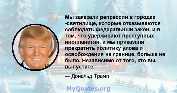 Мы заказали репрессии в городах -святилище, которые отказываются соблюдать федеральный закон, и в том, что удерживают преступных инопланетян, и мы приказали прекратить политику улова и освобождения на границе, больше не 