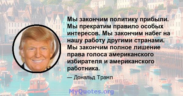 Мы закончим политику прибыли. Мы прекратим правило особых интересов. Мы закончим набег на нашу работу другими странами. Мы закончим полное лишение права голоса американского избирателя и американского работника.