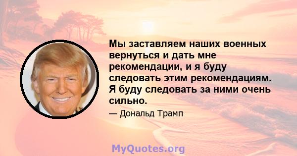 Мы заставляем наших военных вернуться и дать мне рекомендации, и я буду следовать этим рекомендациям. Я буду следовать за ними очень сильно.