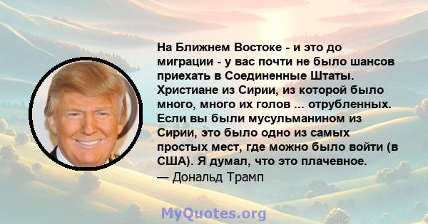 На Ближнем Востоке - и это до миграции - у вас почти не было шансов приехать в Соединенные Штаты. Христиане из Сирии, из которой было много, много их голов ... отрубленных. Если вы были мусульманином из Сирии, это было