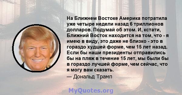 На Ближнем Востоке Америка потратила уже четыре недели назад 6 триллионов долларов. Подумай об этом. И, кстати, Ближний Восток находится на том, что - я имею в виду, это даже не близко - это в гораздо худшей форме, чем