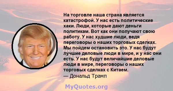 На торговле наша страна является катастрофой. У нас есть политические хаки. Люди, которые дают деньги политикам. Вот как они получают свою работу. У нас худшие люди, ведя переговоры о наших торговых сделках. Мы пойдем