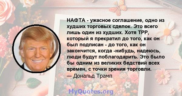 НАФТА - ужасное соглашение, одно из худших торговых сделок. Это всего лишь один из худших. Хотя TPP, который я прекратил до того, как он был подписан - до того, как он закончится, когда -нибудь, надеюсь, люди будут