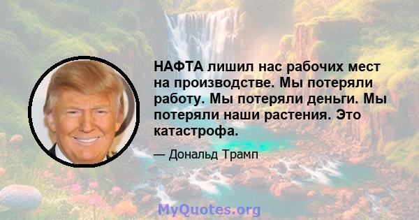 НАФТА лишил нас рабочих мест на производстве. Мы потеряли работу. Мы потеряли деньги. Мы потеряли наши растения. Это катастрофа.