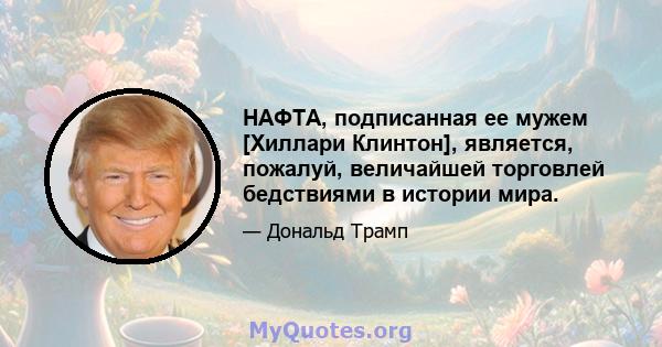 НАФТА, подписанная ее мужем [Хиллари Клинтон], является, пожалуй, величайшей торговлей бедствиями в истории мира.