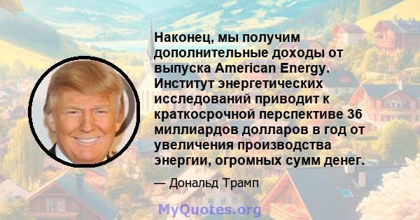 Наконец, мы получим дополнительные доходы от выпуска American Energy. Институт энергетических исследований приводит к краткосрочной перспективе 36 миллиардов долларов в год от увеличения производства энергии, огромных