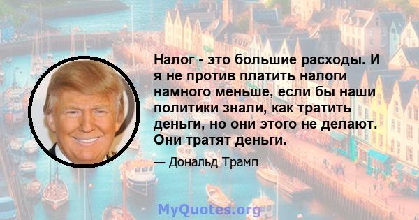 Налог - это большие расходы. И я не против платить налоги намного меньше, если бы наши политики знали, как тратить деньги, но они этого не делают. Они тратят деньги.