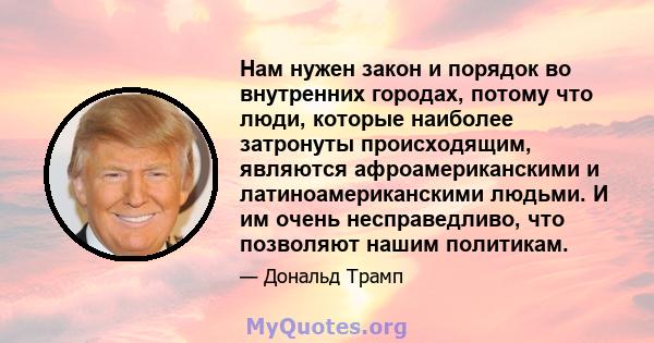 Нам нужен закон и порядок во внутренних городах, потому что люди, которые наиболее затронуты происходящим, являются афроамериканскими и латиноамериканскими людьми. И им очень несправедливо, что позволяют нашим политикам.