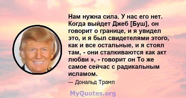 Нам нужна сила. У нас его нет. Когда выйдет Джеб [Буш], он говорит о границе, и я увидел это, и я был свидетелями этого, как и все остальные, и я стоял там, - они сталкиваются как акт любви », - говорит он То же самое