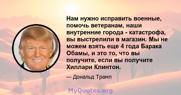 Нам нужно исправить военные, помочь ветеранам, наши внутренние города - катастрофа, вы выстрелили в магазин. Мы не можем взять еще 4 года Барака Обамы, и это то, что вы получите, если вы получите Хиллари Клинтон.