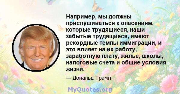 Например, мы должны прислушиваться к опасениям, которые трудящиеся, наши забытые трудящиеся, имеют рекордные темпы иммиграции, и это влияет на их работу, заработную плату, жилье, школы, налоговые счета и общие условия