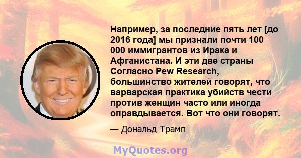 Например, за последние пять лет [до 2016 года] мы признали почти 100 000 иммигрантов из Ирака и Афганистана. И эти две страны Согласно Pew Research, большинство жителей говорят, что варварская практика убийств чести