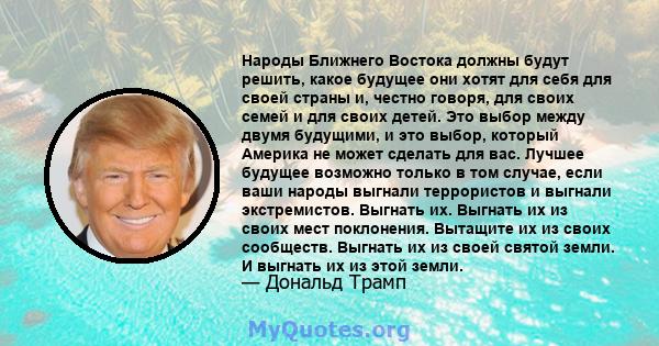 Народы Ближнего Востока должны будут решить, какое будущее они хотят для себя для своей страны и, честно говоря, для своих семей и для своих детей. Это выбор между двумя будущими, и это выбор, который Америка не может