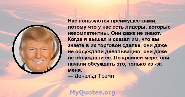 Нас пользуются преимуществами, потому что у нас есть лидеры, которые некомпетентны. Они даже не знают. Когда я вышел и сказал им, что вы знаете в их торговой сделке, они даже не обсуждали девальвацию, они даже не