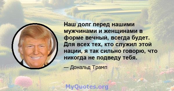 Наш долг перед нашими мужчинами и женщинами в форме вечный, всегда будет. Для всех тех, кто служил этой нации, я так сильно говорю, что никогда не подведу тебя.