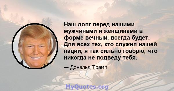 Наш долг перед нашими мужчинами и женщинами в форме вечный, всегда будет. Для всех тех, кто служил нашей нации, я так сильно говорю, что никогда не подведу тебя.