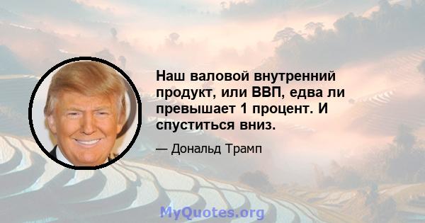 Наш валовой внутренний продукт, или ВВП, едва ли превышает 1 процент. И спуститься вниз.