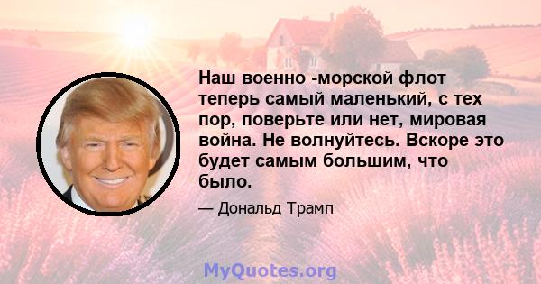 Наш военно -морской флот теперь самый маленький, с тех пор, поверьте или нет, мировая война. Не волнуйтесь. Вскоре это будет самым большим, что было.