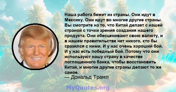 Наша работа бежит из страны. Они идут в Мексику. Они идут во многие другие страны. Вы смотрите на то, что Китай делает с нашей страной с точки зрения создания нашего продукта. Они обесценивают свою валюту, и в нашем