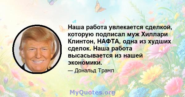 Наша работа увлекается сделкой, которую подписал муж Хиллари Клинтон, НАФТА, одна из худших сделок. Наша работа высасывается из нашей экономики.