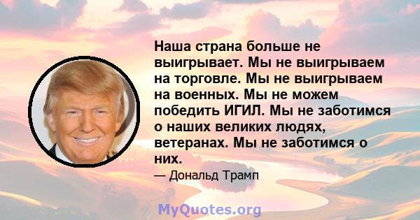 Наша страна больше не выигрывает. Мы не выигрываем на торговле. Мы не выигрываем на военных. Мы не можем победить ИГИЛ. Мы не заботимся о наших великих людях, ветеранах. Мы не заботимся о них.