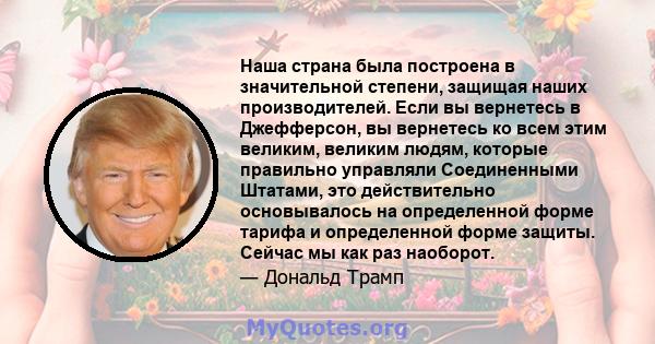 Наша страна была построена в значительной степени, защищая наших производителей. Если вы вернетесь в Джефферсон, вы вернетесь ко всем этим великим, великим людям, которые правильно управляли Соединенными Штатами, это