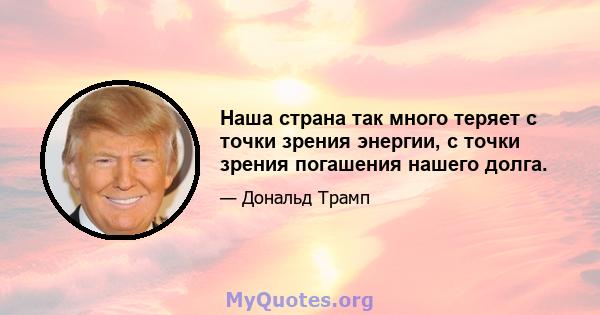 Наша страна так много теряет с точки зрения энергии, с точки зрения погашения нашего долга.