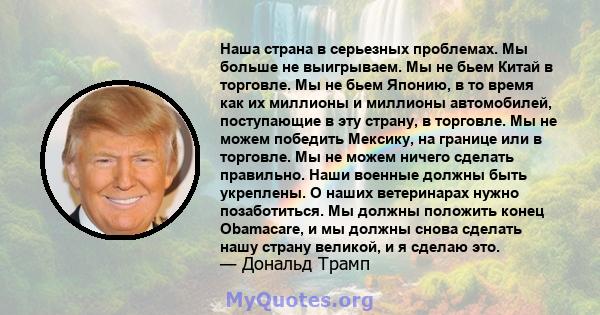 Наша страна в серьезных проблемах. Мы больше не выигрываем. Мы не бьем Китай в торговле. Мы не бьем Японию, в то время как их миллионы и миллионы автомобилей, поступающие в эту страну, в торговле. Мы не можем победить