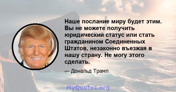 Наше послание миру будет этим. Вы не можете получить юридический статус или стать гражданином Соединенных Штатов, незаконно въезжая в нашу страну. Не могу этого сделать.