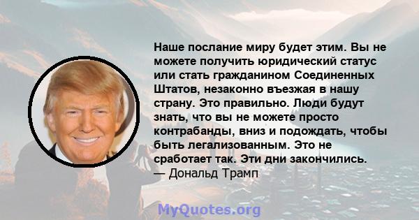 Наше послание миру будет этим. Вы не можете получить юридический статус или стать гражданином Соединенных Штатов, незаконно въезжая в нашу страну. Это правильно. Люди будут знать, что вы не можете просто контрабанды,