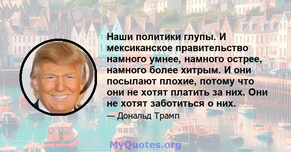 Наши политики глупы. И мексиканское правительство намного умнее, намного острее, намного более хитрым. И они посылают плохие, потому что они не хотят платить за них. Они не хотят заботиться о них.