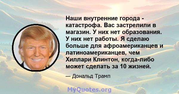 Наши внутренние города - катастрофа. Вас застрелили в магазин. У них нет образования. У них нет работы. Я сделаю больше для афроамериканцев и латиноамериканцев, чем Хиллари Клинтон, когда-либо может сделать за 10 жизней.