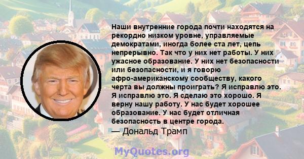 Наши внутренние города почти находятся на рекордно низком уровне, управляемые демократами, иногда более ста лет, цепь непрерывно. Так что у них нет работы. У них ужасное образование. У них нет безопасности или