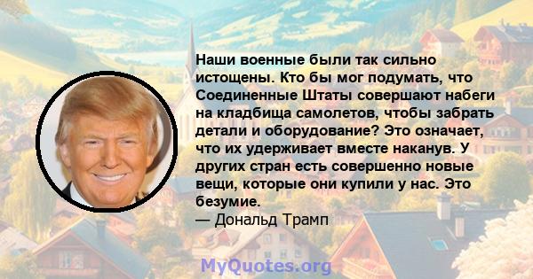 Наши военные были так сильно истощены. Кто бы мог подумать, что Соединенные Штаты совершают набеги на кладбища самолетов, чтобы забрать детали и оборудование? Это означает, что их удерживает вместе наканув. У других