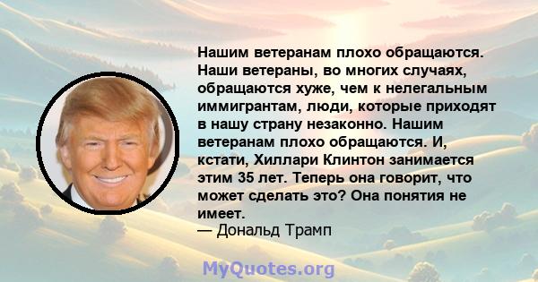 Нашим ветеранам плохо обращаются. Наши ветераны, во многих случаях, обращаются хуже, чем к нелегальным иммигрантам, люди, которые приходят в нашу страну незаконно. Нашим ветеранам плохо обращаются. И, кстати, Хиллари