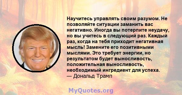 Научитесь управлять своим разумом. Не позволяйте ситуации заманить вас негативно. Иногда вы потерпите неудачу, но вы учитесь в следующий раз. Каждый раз, когда на тебя приходит негативная мысль! Замените его позитивными 