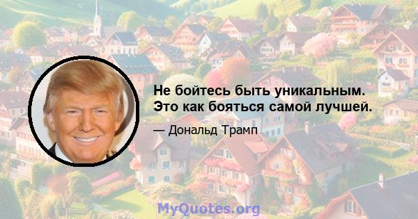 Не бойтесь быть уникальным. Это как бояться самой лучшей.