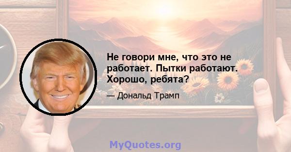 Не говори мне, что это не работает. Пытки работают. Хорошо, ребята?