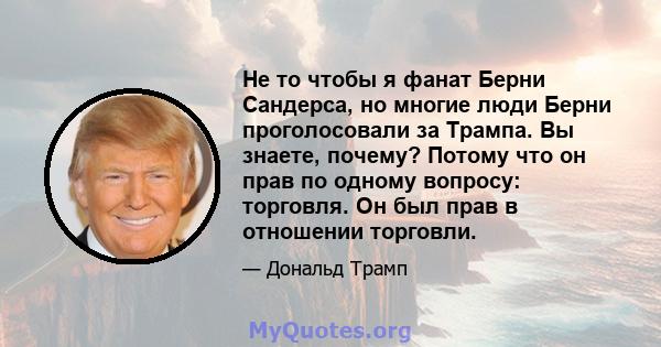 Не то чтобы я фанат Берни Сандерса, но многие люди Берни проголосовали за Трампа. Вы знаете, почему? Потому что он прав по одному вопросу: торговля. Он был прав в отношении торговли.