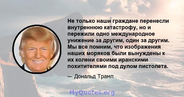 Не только наши граждане перенесли внутреннюю катастрофу, но и пережили одно международное унижение за другим, один за другим. Мы все помним, что изображения наших моряков были вынуждены к их колени своими иранскими