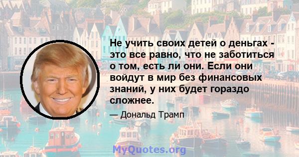 Не учить своих детей о деньгах - это все равно, что не заботиться о том, есть ли они. Если они войдут в мир без финансовых знаний, у них будет гораздо сложнее.