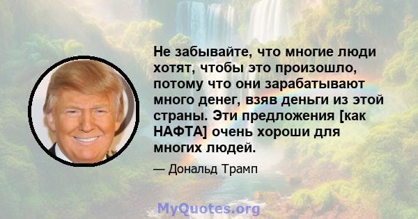 Не забывайте, что многие люди хотят, чтобы это произошло, потому что они зарабатывают много денег, взяв деньги из этой страны. Эти предложения [как НАФТА] очень хороши для многих людей.