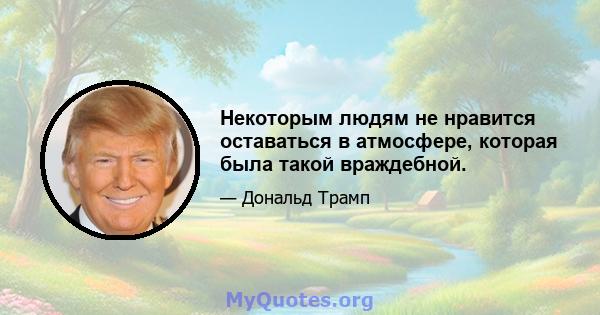 Некоторым людям не нравится оставаться в атмосфере, которая была такой враждебной.