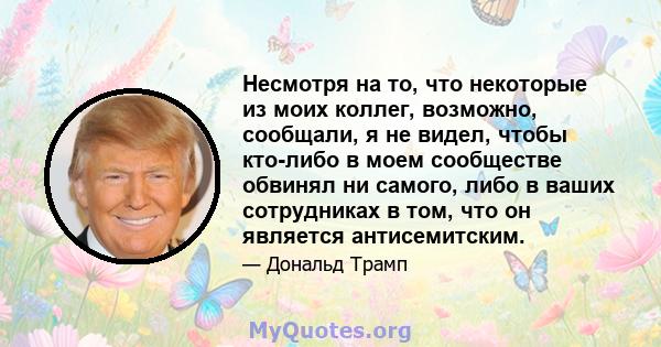 Несмотря на то, что некоторые из моих коллег, возможно, сообщали, я не видел, чтобы кто-либо в моем сообществе обвинял ни самого, либо в ваших сотрудниках в том, что он является антисемитским.