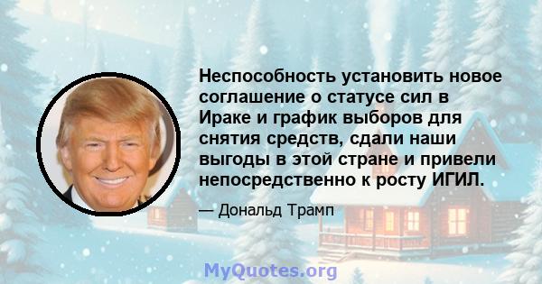 Неспособность установить новое соглашение о статусе сил в Ираке и график выборов для снятия средств, сдали наши выгоды в этой стране и привели непосредственно к росту ИГИЛ.