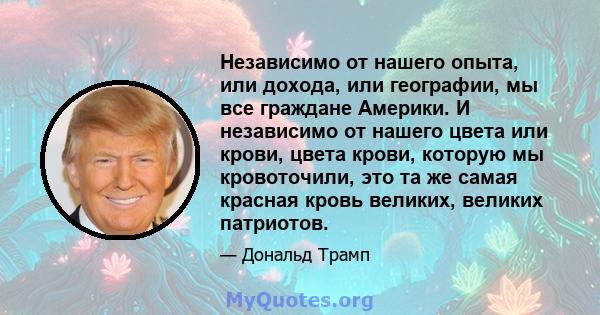 Независимо от нашего опыта, или дохода, или географии, мы все граждане Америки. И независимо от нашего цвета или крови, цвета крови, которую мы кровоточили, это та же самая красная кровь великих, великих патриотов.