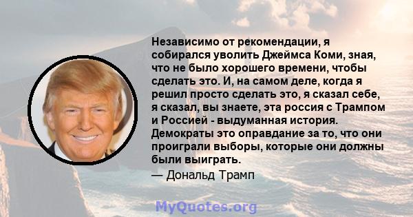 Независимо от рекомендации, я собирался уволить Джеймса Коми, зная, что не было хорошего времени, чтобы сделать это. И, на самом деле, когда я решил просто сделать это, я сказал себе, я сказал, вы знаете, эта россия с