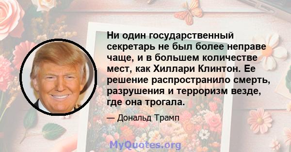 Ни один государственный секретарь не был более неправе чаще, и в большем количестве мест, как Хиллари Клинтон. Ее решение распространило смерть, разрушения и терроризм везде, где она трогала.